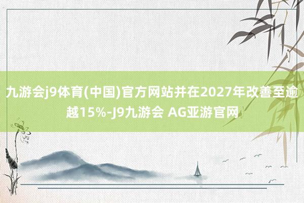 九游会j9体育(中国)官方网站并在2027年改善至逾越15%-J9九游会 AG亚游官网