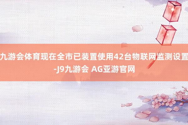 九游会体育现在全市已装置使用42台物联网监测设置-J9九游会 AG亚游官网