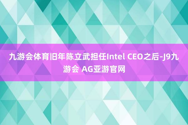 九游会体育旧年陈立武担任Intel CEO之后-J9九游会 AG亚游官网