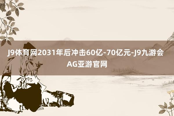 J9体育网2031年后冲击60亿-70亿元-J9九游会 AG亚游官网