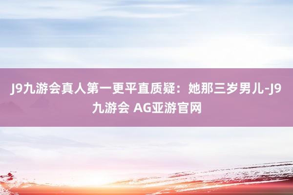 J9九游会真人第一更平直质疑:她那三岁男儿-J9九游会 AG亚游官网