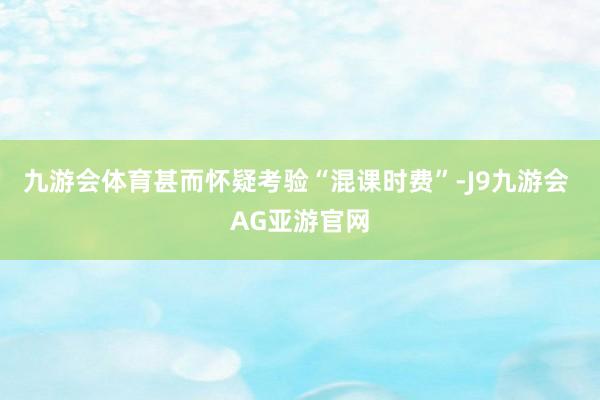 九游会体育甚而怀疑考验“混课时费”-J9九游会 AG亚游官网