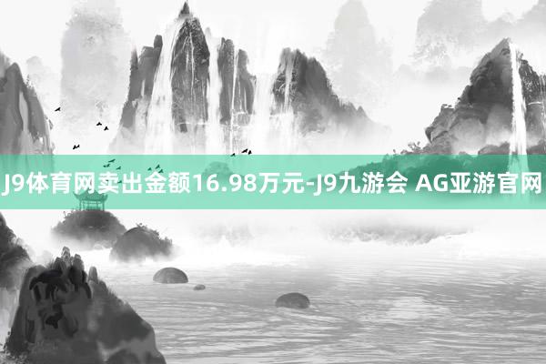 J9体育网卖出金额16.98万元-J9九游会 AG亚游官网
