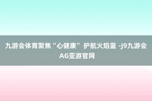 九游会体育聚焦“心健康” 护航火焰蓝 -J9九游会 AG亚游官网